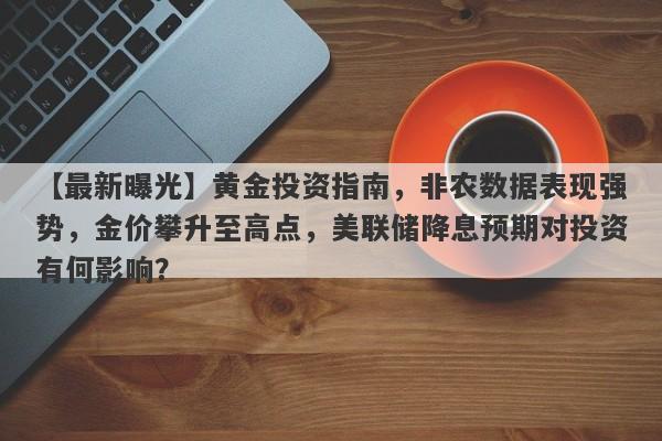 【最新曝光】黄金投资指南，非农数据表现强势，金价攀升至高点，美联储降息预期对投资有何影响？