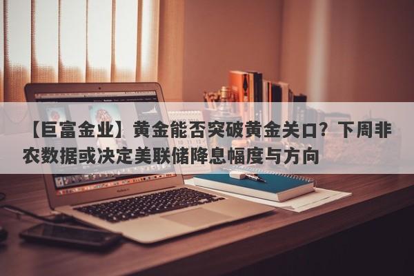 【巨富金业】黄金能否突破黄金关口？下周非农数据或决定美联储降息幅度与方向