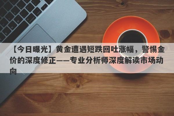 黄金遭遇短跌回吐涨幅，警惕金价的深度修正——专业分析师深度解读市场动向