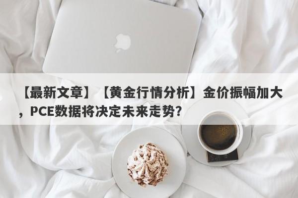 【黄金行情分析】金价振幅加大，PCE数据将决定未来走势？