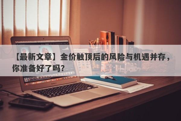 【最新文章】金价触顶后的风险与机遇并存，你准备好了吗？