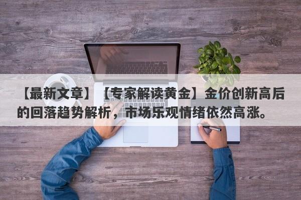 【最新文章】【专家解读黄金】金价创新高后的回落趋势解析，市场乐观情绪依然高涨。