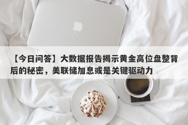 大数据报告揭示黄金高位盘整背后的秘密，美联储加息或是关键驱动力