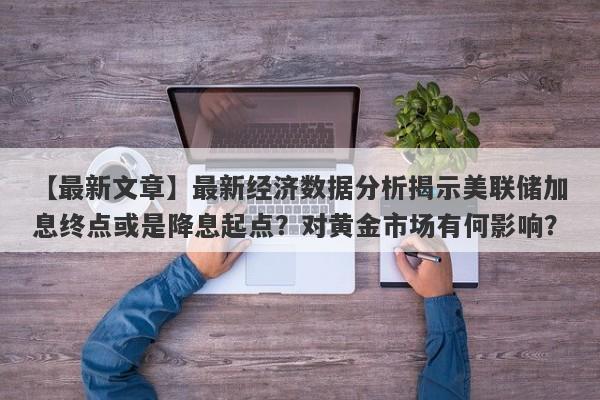 最新经济数据分析揭示美联储加息终点或是降息起点？对黄金市场有何影响？