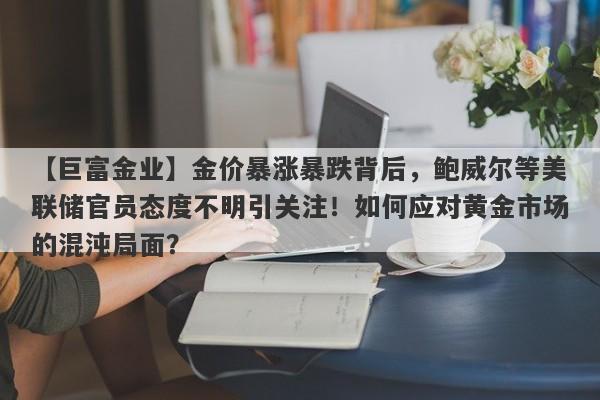 【巨富金业】金价暴涨暴跌背后，鲍威尔等美联储官员态度不明引关注！如何应对黄金市场的混沌局面？