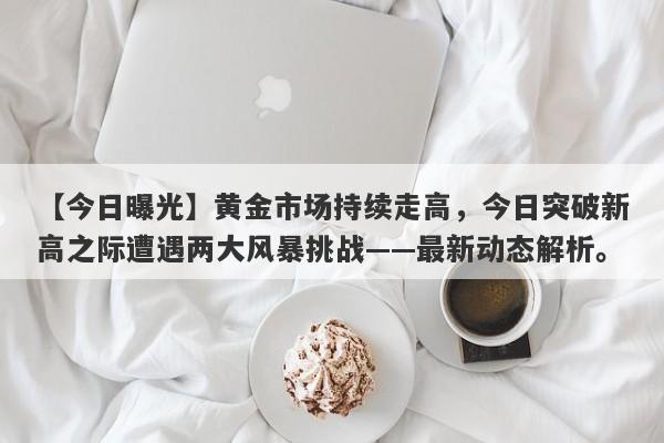 黄金市场持续走高，今日突破新高之际遭遇两大风暴挑战——最新动态解析。