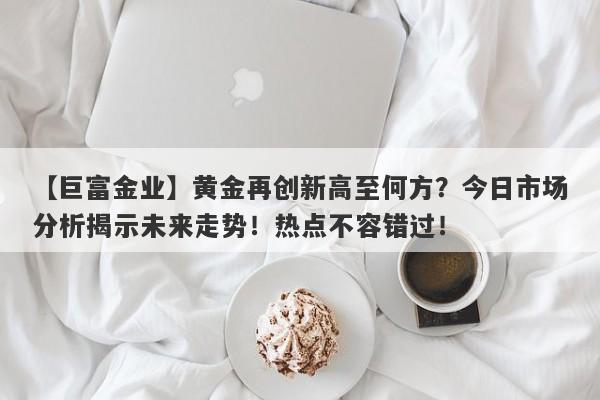 黄金再创新高至何方？今日市场分析揭示未来走势！热点不容错过！