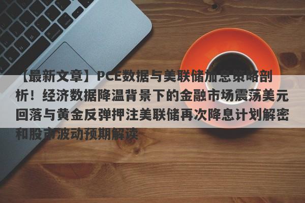 PCE数据与美联储加息策略剖析！经济数据降温背景下的金融市场震荡美元回落与黄金反弹押注美联储再次降息计划解密和股市波动预期解读