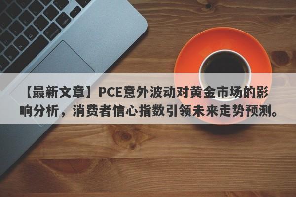 【最新文章】PCE意外波动对黄金市场的影响分析，消费者信心指数引领未来走势预测。