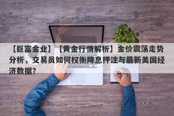 【巨富金业】【黄金行情解析】金价震荡走势分析，交易员如何权衡降息押注与最新美国经济数据？