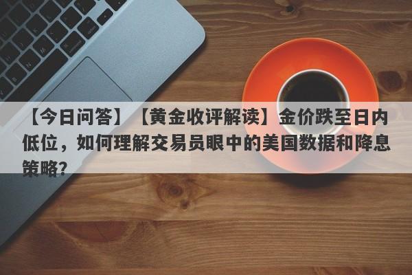 【黄金收评解读】金价跌至日内低位，如何理解交易员眼中的美国数据和降息策略？