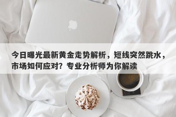 今日曝光最新黄金走势解析，短线突然跳水，市场如何应对？专业分析师为你解读