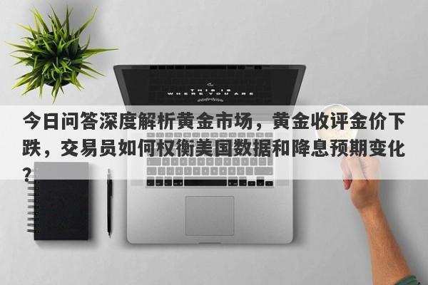 今日问答深度解析黄金市场，黄金收评金价下跌，交易员如何权衡美国数据和降息预期变化？