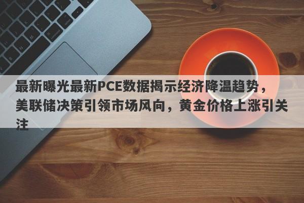 最新曝光最新PCE数据揭示经济降温趋势，美联储决策引领市场风向，黄金价格上涨引关注