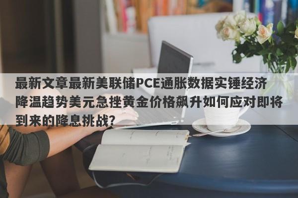 最新文章最新美联储PCE通胀数据实锤经济降温趋势美元急挫黄金价格飙升如何应对即将到来的降息挑战？