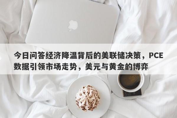 今日问答经济降温背后的美联储决策，PCE数据引领市场走势，美元与黄金的博弈