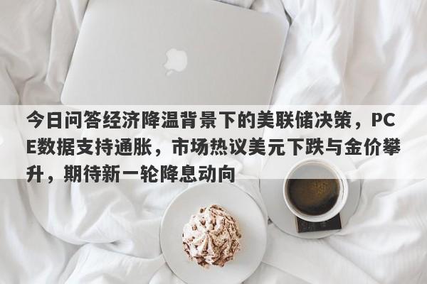 今日问答经济降温背景下的美联储决策，PCE数据支持通胀，市场热议美元下跌与金价攀升，期待新一轮降息动向