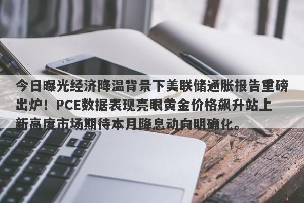 今日曝光经济降温背景下美联储通胀报告重磅出炉！PCE数据表现亮眼黄金价格飙升站上新高度市场期待本月降息动向明确化。