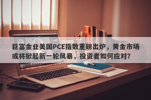 巨富金业美国PCE指数重磅出炉，黄金市场或将掀起新一轮风暴，投资者如何应对？