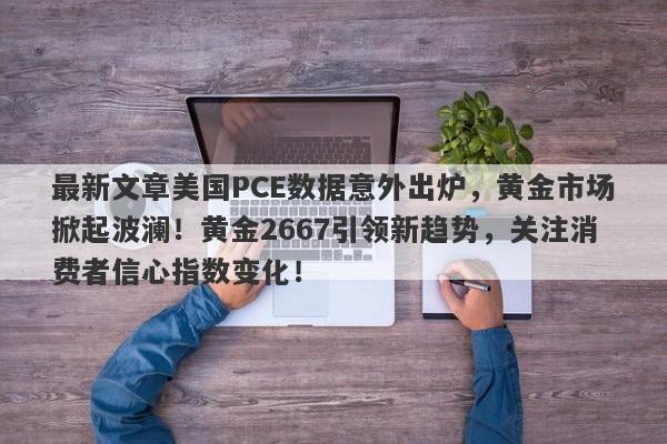 最新文章美国PCE数据意外出炉，黄金市场掀起波澜！黄金2667引领新趋势，关注消费者信心指数变化！