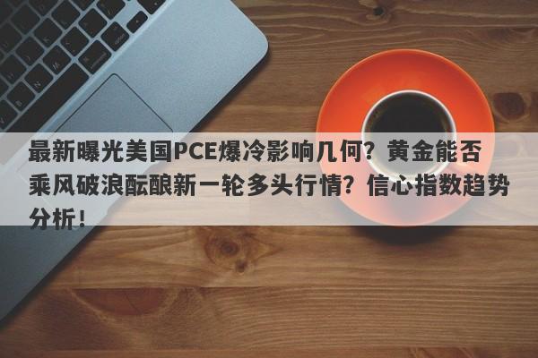 最新曝光美国PCE爆冷影响几何？黄金能否乘风破浪酝酿新一轮多头行情？信心指数趋势分析！