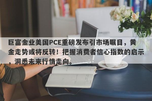 巨富金业美国PCE重磅发布引市场瞩目，黄金走势或将反转！把握消费者信心指数的启示，洞悉未来行情走向。