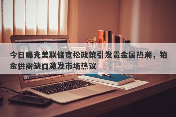 今日曝光美联储宽松政策引发贵金属热潮，铂金供需缺口激发市场热议