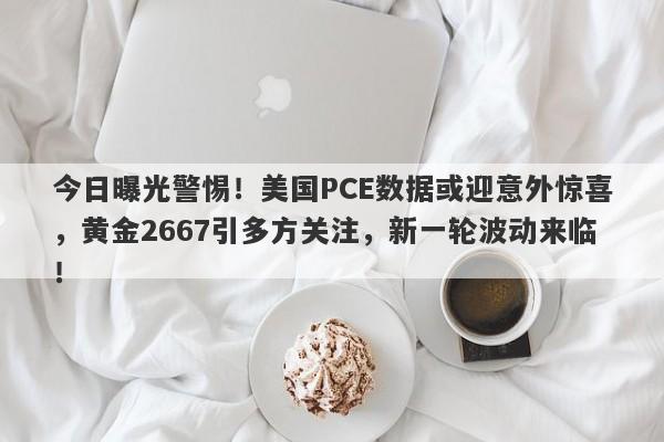 今日曝光警惕！美国PCE数据或迎意外惊喜，黄金2667引多方关注，新一轮波动来临！