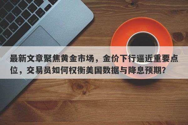 最新文章聚焦黄金市场，金价下行逼近重要点位，交易员如何权衡美国数据与降息预期？