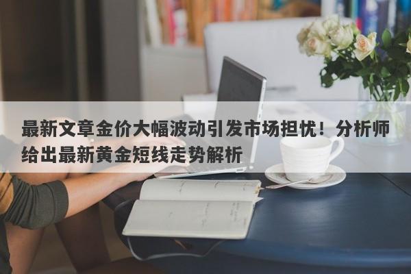 最新文章金价大幅波动引发市场担忧！分析师给出最新黄金短线走势解析