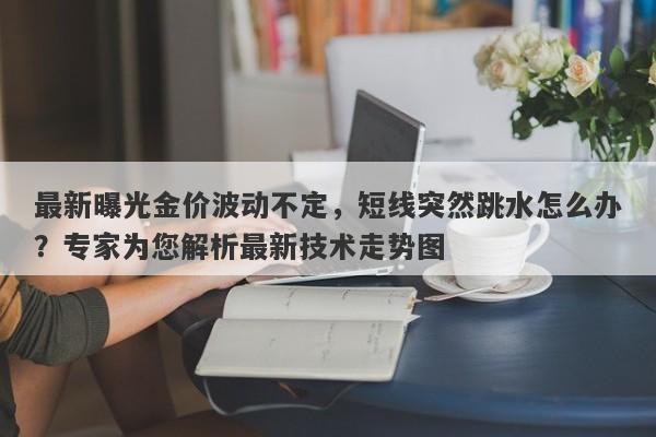 最新曝光金价波动不定，短线突然跳水怎么办？专家为您解析最新技术走势图