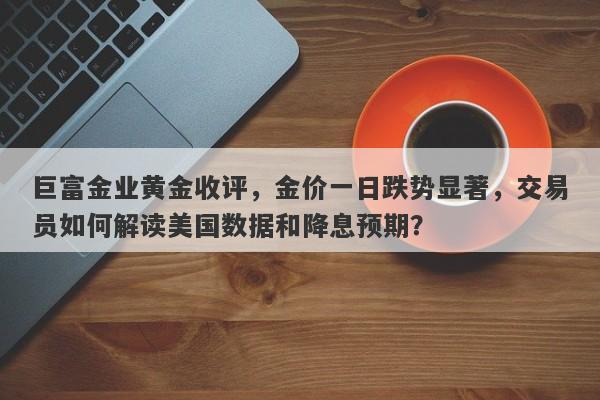 巨富金业黄金收评，金价一日跌势显著，交易员如何解读美国数据和降息预期？