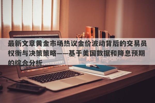 最新文章黄金市场热议金价波动背后的交易员权衡与决策策略——基于美国数据和降息预期的综合分析