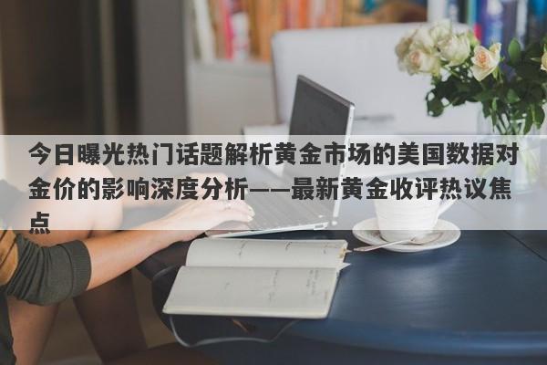 今日曝光热门话题解析黄金市场的美国数据对金价的影响深度分析——最新黄金收评热议焦点