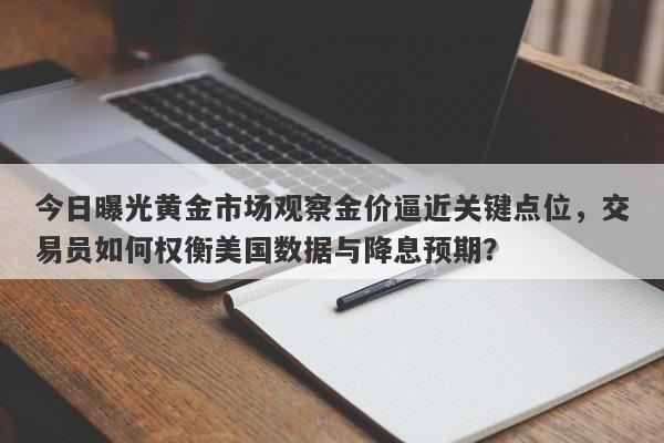 今日曝光黄金市场观察金价逼近关键点位，交易员如何权衡美国数据与降息预期？