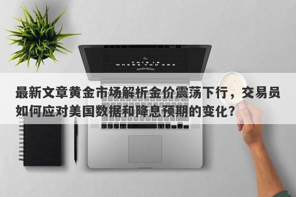 最新文章黄金市场解析金价震荡下行，交易员如何应对美国数据和降息预期的变化？