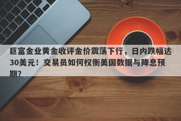 巨富金业黄金收评金价震荡下行，日内跌幅达30美元！交易员如何权衡美国数据与降息预期？