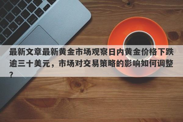 最新文章最新黄金市场观察日内黄金价格下跌逾三十美元，市场对交易策略的影响如何调整？