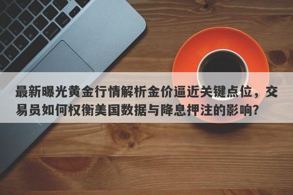 最新曝光黄金行情解析金价逼近关键点位，交易员如何权衡美国数据与降息押注的影响？