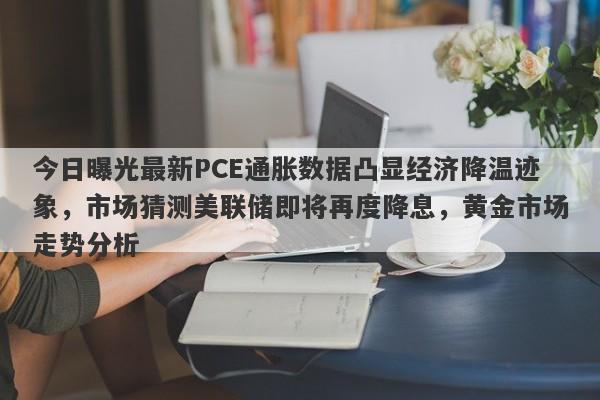 今日曝光最新PCE通胀数据凸显经济降温迹象，市场猜测美联储即将再度降息，黄金市场走势分析