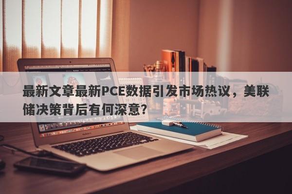 最新文章最新PCE数据引发市场热议，美联储决策背后有何深意？