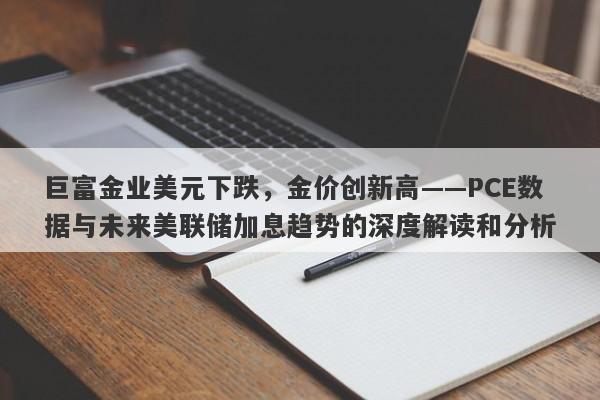 巨富金业美元下跌，金价创新高——PCE数据与未来美联储加息趋势的深度解读和分析