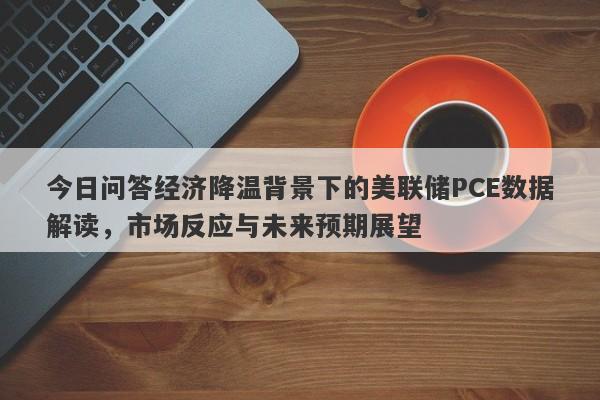 今日问答经济降温背景下的美联储PCE数据解读，市场反应与未来预期展望