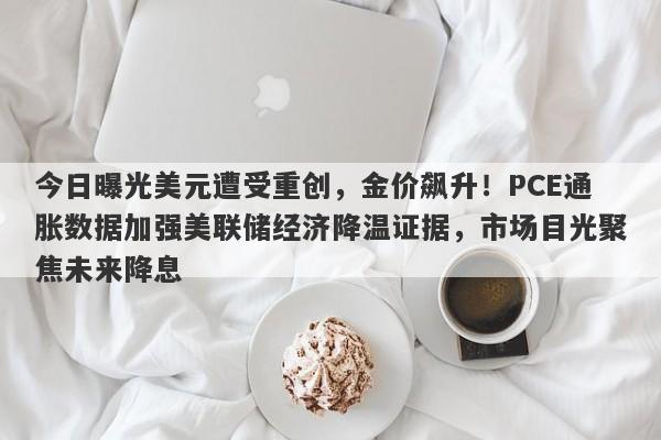 今日曝光美元遭受重创，金价飙升！PCE通胀数据加强美联储经济降温证据，市场目光聚焦未来降息