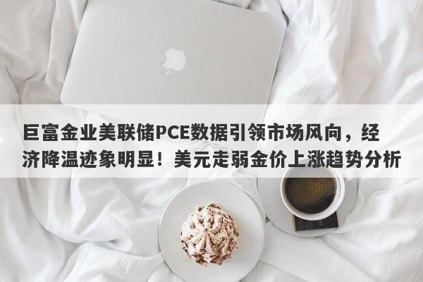 巨富金业美联储PCE数据引领市场风向，经济降温迹象明显！美元走弱金价上涨趋势分析