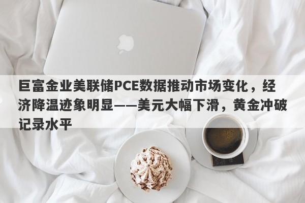 巨富金业美联储PCE数据推动市场变化，经济降温迹象明显——美元大幅下滑，黄金冲破记录水平