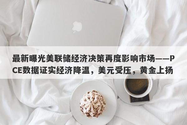 最新曝光美联储经济决策再度影响市场——PCE数据证实经济降温，美元受压，黄金上扬