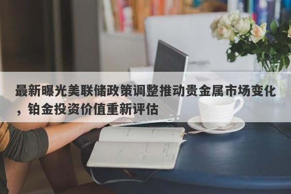 最新曝光美联储政策调整推动贵金属市场变化，铂金投资价值重新评估