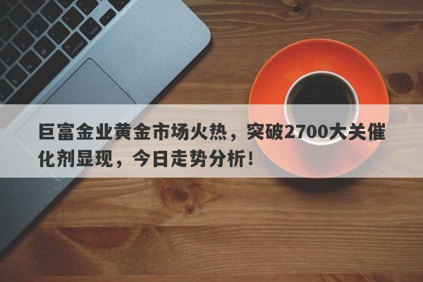 巨富金业黄金市场火热，突破2700大关催化剂显现，今日走势分析！