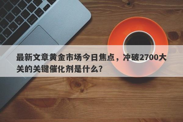 最新文章黄金市场今日焦点，冲破2700大关的关键催化剂是什么？